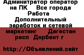 Админитратор-оператор на ПК  - Все города Работа » Дополнительный заработок и сетевой маркетинг   . Дагестан респ.,Дербент г.